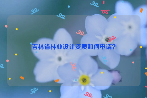 吉林省林業(yè)設(shè)計(jì)資質(zhì)如何申請(qǐng)？