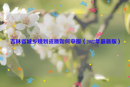 吉林省城鄉(xiāng)規(guī)劃資質(zhì)如何申報(bào)（2022年最新版）