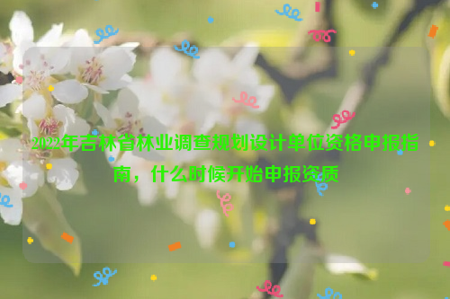 2022年吉林省林業(yè)調(diào)查規(guī)劃設(shè)計單位資格申報指南，什么時候開始申報資質(zhì)