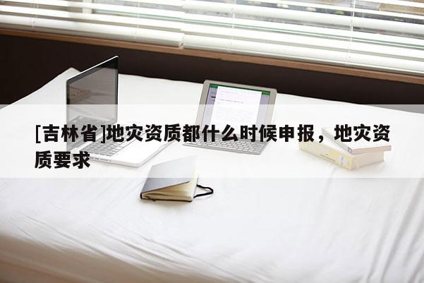 [吉林省]地災資質(zhì)都什么時候申報，地災資質(zhì)要求