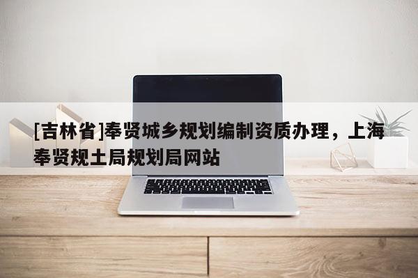[吉林省]奉賢城鄉(xiāng)規(guī)劃編制資質(zhì)辦理，上海奉賢規(guī)土局規(guī)劃局網(wǎng)站
