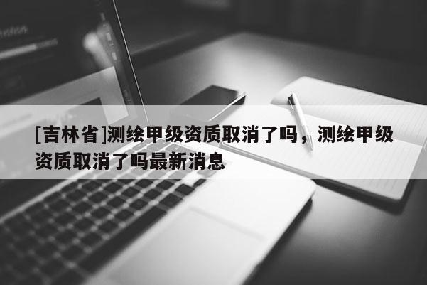 [吉林省]測繪甲級資質(zhì)取消了嗎，測繪甲級資質(zhì)取消了嗎最新消息