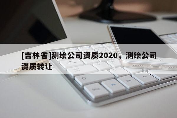 [吉林省]測繪公司資質2020，測繪公司資質轉讓