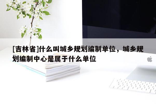 [吉林省]什么叫城鄉(xiāng)規(guī)劃編制單位，城鄉(xiāng)規(guī)劃編制中心是屬于什么單位