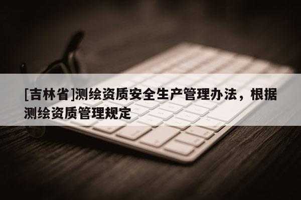 [吉林省]測繪資質安全生產(chǎn)管理辦法，根據(jù)測繪資質管理規(guī)定