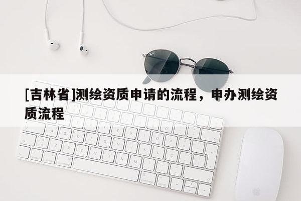 [吉林省]測繪資質(zhì)申請的流程，申辦測繪資質(zhì)流程