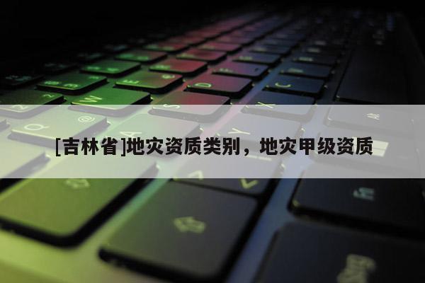 [吉林省]地災(zāi)資質(zhì)類別，地災(zāi)甲級資質(zhì)