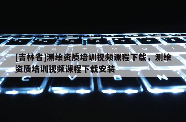 [吉林省]測繪資質(zhì)培訓(xùn)視頻課程下載，測繪資質(zhì)培訓(xùn)視頻課程下載安裝