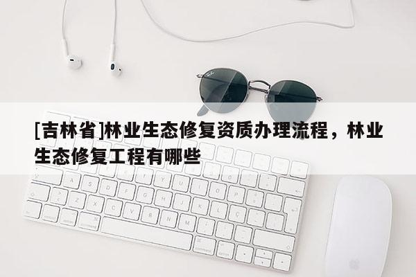 [吉林省]林業(yè)生態(tài)修復資質(zhì)辦理流程，林業(yè)生態(tài)修復工程有哪些