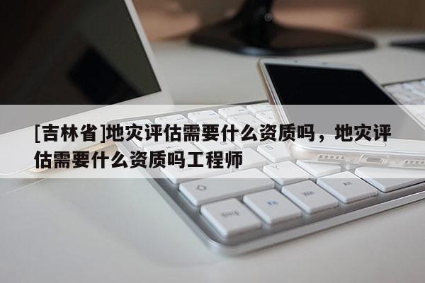[吉林省]地災(zāi)評(píng)估需要什么資質(zhì)嗎，地災(zāi)評(píng)估需要什么資質(zhì)嗎工程師