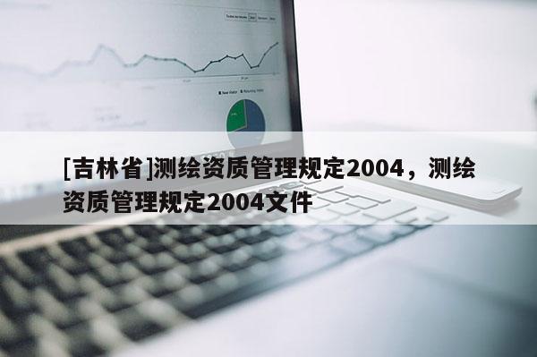 [吉林省]測(cè)繪資質(zhì)管理規(guī)定2004，測(cè)繪資質(zhì)管理規(guī)定2004文件