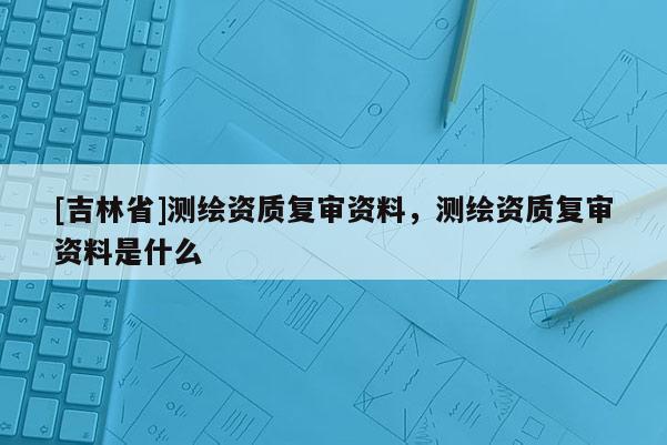 [吉林省]測繪資質(zhì)復(fù)審資料，測繪資質(zhì)復(fù)審資料是什么