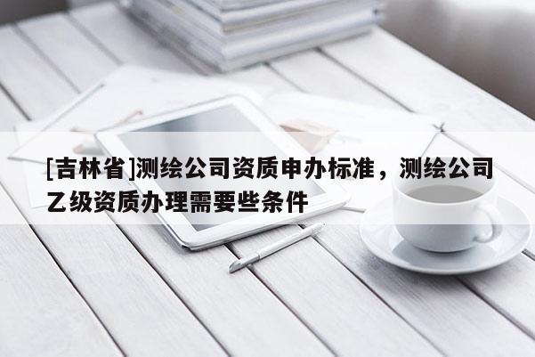 [吉林省]測繪公司資質(zhì)申辦標(biāo)準(zhǔn)，測繪公司乙級資質(zhì)辦理需要些條件