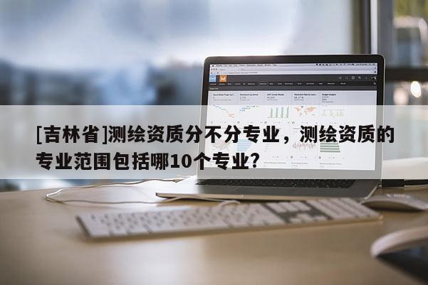 [吉林省]測繪資質(zhì)分不分專業(yè)，測繪資質(zhì)的專業(yè)范圍包括哪10個專業(yè)?