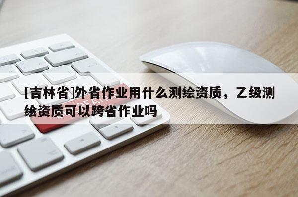 [吉林省]外省作業(yè)用什么測繪資質(zhì)，乙級測繪資質(zhì)可以跨省作業(yè)嗎
