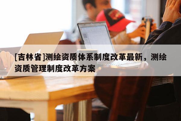 [吉林省]測繪資質(zhì)體系制度改革最新，測繪資質(zhì)管理制度改革方案