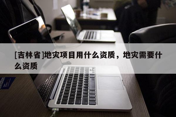 [吉林省]地災項目用什么資質(zhì)，地災需要什么資質(zhì)