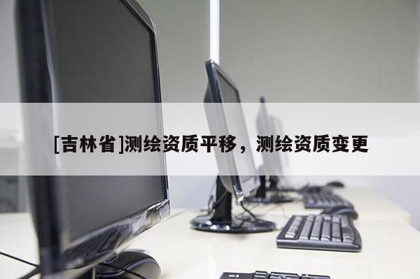 [吉林省]測繪資質(zhì)平移，測繪資質(zhì)變更