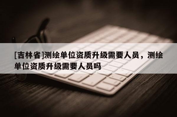 [吉林省]測繪單位資質(zhì)升級需要人員，測繪單位資質(zhì)升級需要人員嗎