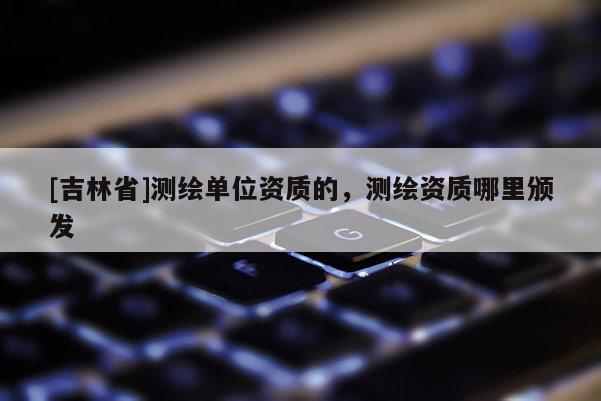 [吉林省]測繪單位資質(zhì)的，測繪資質(zhì)哪里頒發(fā)