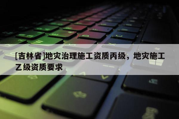 [吉林省]地災(zāi)治理施工資質(zhì)丙級，地災(zāi)施工乙級資質(zhì)要求