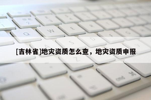 [吉林省]地災資質怎么查，地災資質申報