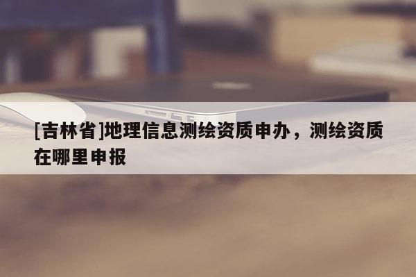 [吉林省]地理信息測繪資質(zhì)申辦，測繪資質(zhì)在哪里申報