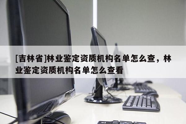 [吉林省]林業(yè)鑒定資質(zhì)機(jī)構(gòu)名單怎么查，林業(yè)鑒定資質(zhì)機(jī)構(gòu)名單怎么查看