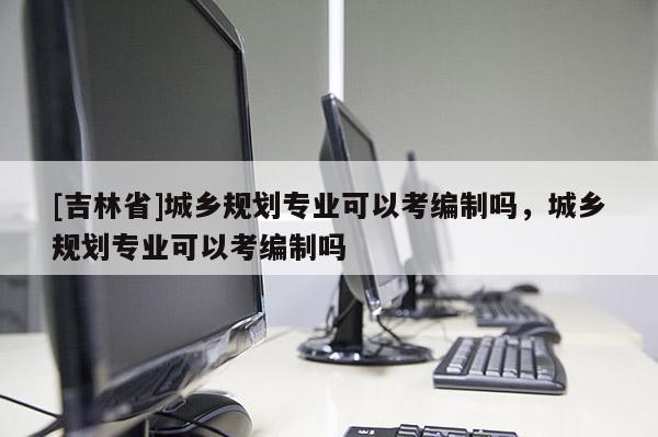 [吉林省]城鄉(xiāng)規(guī)劃專業(yè)可以考編制嗎，城鄉(xiāng)規(guī)劃專業(yè)可以考編制嗎