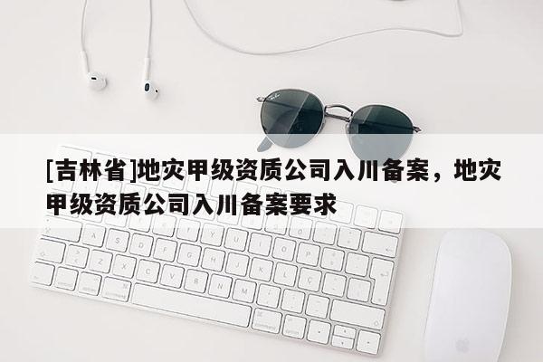 [吉林省]地災(zāi)甲級資質(zhì)公司入川備案，地災(zāi)甲級資質(zhì)公司入川備案要求