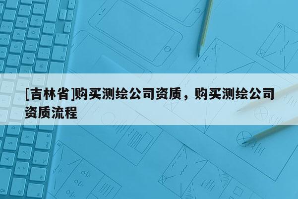 [吉林省]購買測繪公司資質(zhì)，購買測繪公司資質(zhì)流程