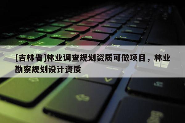 [吉林省]林業(yè)調(diào)查規(guī)劃資質(zhì)可做項(xiàng)目，林業(yè)勘察規(guī)劃設(shè)計(jì)資質(zhì)