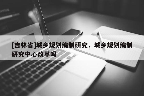 [吉林省]城鄉(xiāng)規(guī)劃編制研究，城鄉(xiāng)規(guī)劃編制研究中心改革嗎