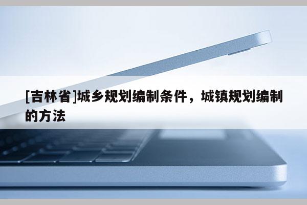 [吉林省]城鄉(xiāng)規(guī)劃編制條件，城鎮(zhèn)規(guī)劃編制的方法