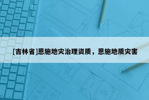 [吉林省]恩施地災(zāi)治理資質(zhì)，恩施地質(zhì)災(zāi)害