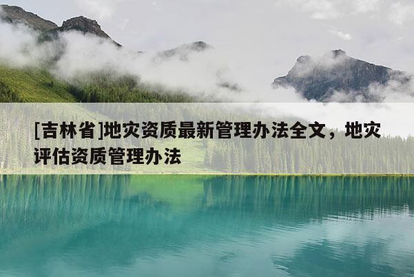 [吉林省]地災資質最新管理辦法全文，地災評估資質管理辦法