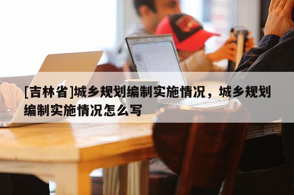 [吉林省]城鄉(xiāng)規(guī)劃編制實施情況，城鄉(xiāng)規(guī)劃編制實施情況怎么寫