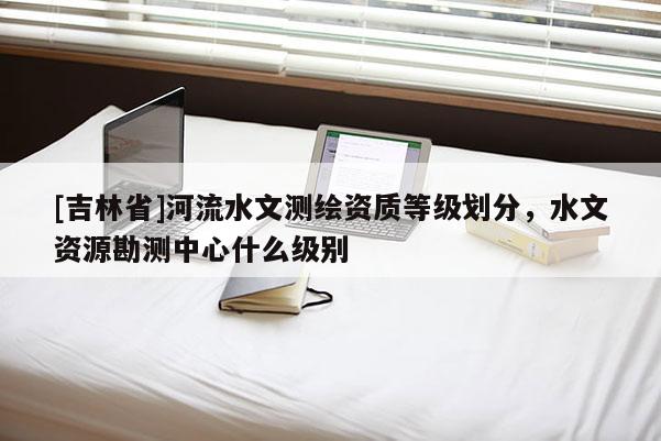 [吉林省]河流水文測繪資質等級劃分，水文資源勘測中心什么級別