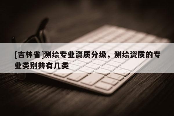 [吉林省]測繪專業(yè)資質(zhì)分級，測繪資質(zhì)的專業(yè)類別共有幾類