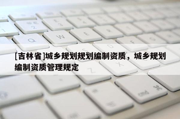 [吉林省]城鄉(xiāng)規(guī)劃規(guī)劃編制資質(zhì)，城鄉(xiāng)規(guī)劃編制資質(zhì)管理規(guī)定