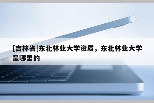 [吉林省]東北林業(yè)大學資質(zhì)，東北林業(yè)大學是哪里的