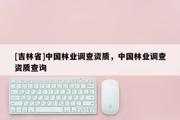 [吉林省]中國林業(yè)調(diào)查資質，中國林業(yè)調(diào)查資質查詢