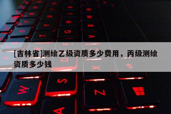 [吉林省]測(cè)繪乙級(jí)資質(zhì)多少費(fèi)用，丙級(jí)測(cè)繪資質(zhì)多少錢