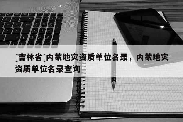 [吉林省]內(nèi)蒙地災(zāi)資質(zhì)單位名錄，內(nèi)蒙地災(zāi)資質(zhì)單位名錄查詢(xún)