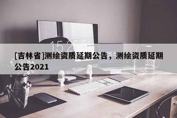[吉林省]測(cè)繪資質(zhì)延期公告，測(cè)繪資質(zhì)延期公告2021