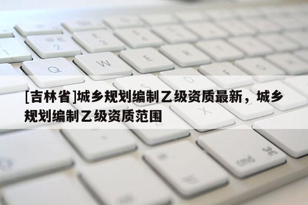 [吉林省]城鄉(xiāng)規(guī)劃編制乙級(jí)資質(zhì)最新，城鄉(xiāng)規(guī)劃編制乙級(jí)資質(zhì)范圍