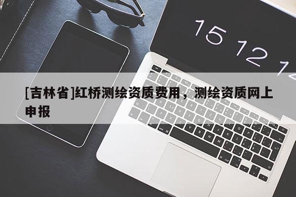 [吉林省]紅橋測(cè)繪資質(zhì)費(fèi)用，測(cè)繪資質(zhì)網(wǎng)上申報(bào)