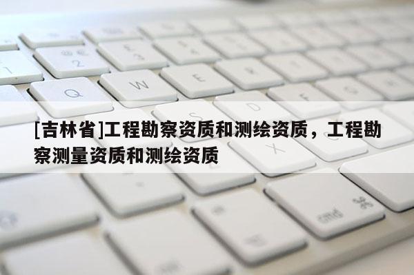 [吉林省]工程勘察資質(zhì)和測(cè)繪資質(zhì)，工程勘察測(cè)量資質(zhì)和測(cè)繪資質(zhì)