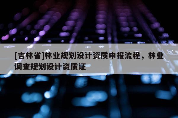 [吉林省]林業(yè)規(guī)劃設(shè)計(jì)資質(zhì)申報(bào)流程，林業(yè)調(diào)查規(guī)劃設(shè)計(jì)資質(zhì)證