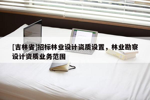 [吉林省]招標(biāo)林業(yè)設(shè)計(jì)資質(zhì)設(shè)置，林業(yè)勘察設(shè)計(jì)資質(zhì)業(yè)務(wù)范圍